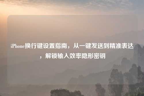 iPhone换行键设置指南，从一键发送到精准表达，解锁输入效率隐形密钥
