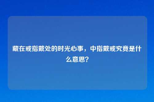 藏在戒指戴处的时光心事，中指戴戒究竟是什么意思？
