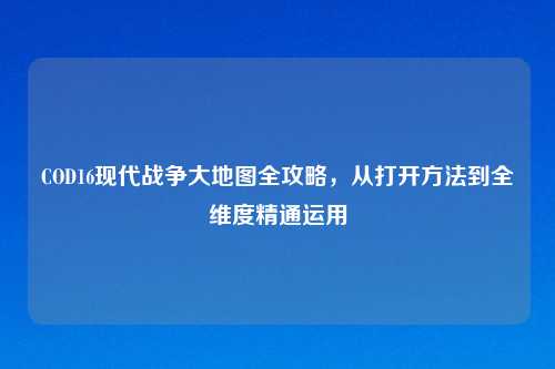 COD16现代战争大地图全攻略，从打开     到全维度精通运用