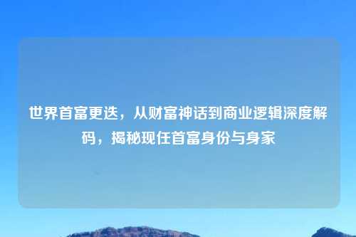 世界首富更迭，从财富神话到商业逻辑深度解码，揭秘现任首富身份与身家