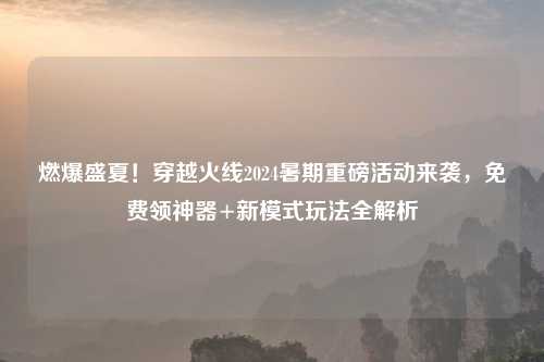 燃爆盛夏！穿越火线2024暑期重磅活动来袭，免费领神器+新模式玩法全解析