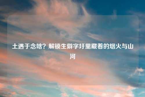 土遇于念啥？解锁生僻字圩里藏着的烟火与山河