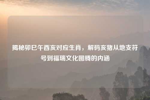 揭秘卯巳午酉亥对应生肖，解码亥猪从地支符号到福瑞文化图腾的内涵