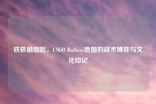 铁轨硝烟起，CSGO Railway地图的战术博弈与文化印记