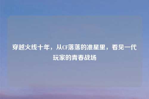 穿越火线十年,从CF落落的准星里,看见一代玩家的青春战场