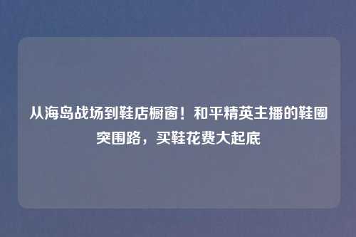 从海岛战场到鞋店橱窗！和平精英主播的鞋圈突围路，买鞋花费大起底