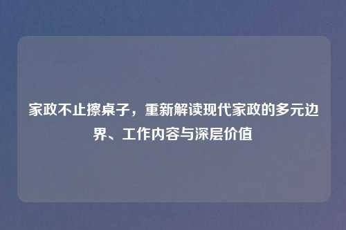 家政不止擦桌子，重新解读现代家政的多元边界、工作内容与深层价值