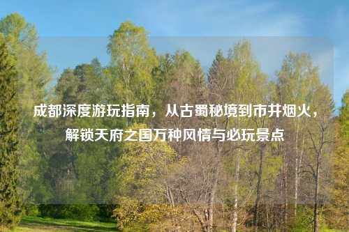 成都深度游玩指南，从古蜀秘境到市井烟火，解锁天府之国万种风情与必玩景点