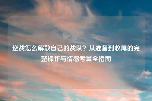 逆战怎么解散自己的战队？从准备到收尾的完整操作与情感考量全指南