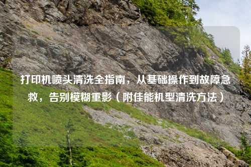 打印机喷头清洗全指南，从基础操作到故障急救，告别模糊重影（附佳能机型清洗     ）