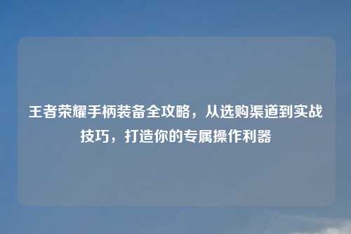 王者荣耀手柄装备全攻略，从选购渠道到实战技巧，打造你的专属操作利器