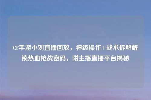 CF手游小刘直播回放，神级操作+战术拆解解锁热血枪战密码，附主播直播平台揭秘