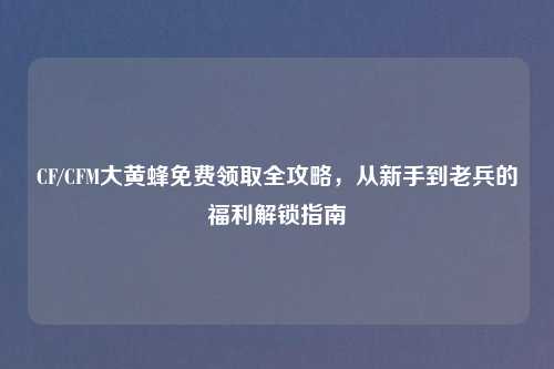 CF/CFM大黄蜂免费领取全攻略，从新手到老兵的福利解锁指南