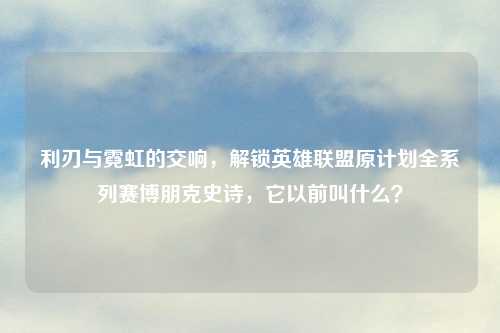 利刃与霓虹的交响，解锁英雄联盟原计划全系列赛博朋克史诗，它以前叫什么？