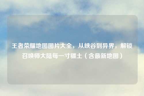 王者荣耀地图图片大全，从峡谷到异界，解锁召唤师大陆每一寸疆土（含最新地图）