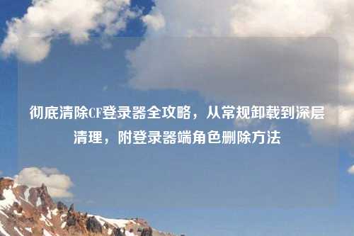 彻底清除CF登录器全攻略，从常规卸载到深层清理，附登录器端角色删除     
