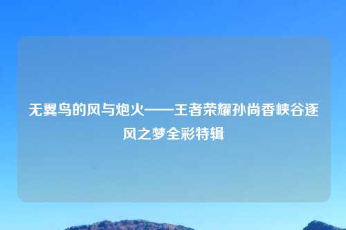 无翼鸟的风与炮火——王者荣耀孙尚香峡谷逐风之梦全彩特辑