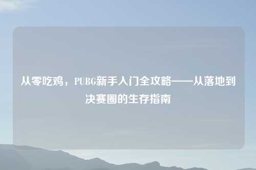 从零吃鸡，PUBG新手入门全攻略——从落地到决赛圈的生存指南