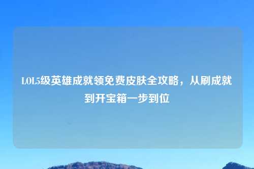 LOL5级英雄成就领免费皮肤全攻略，从刷成就到开宝箱一步到位