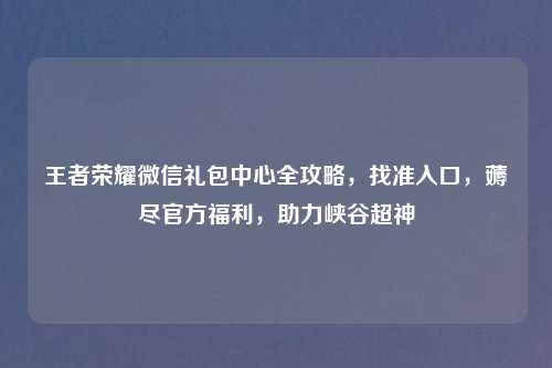 王者荣耀微信礼包中心全攻略，找准入口，薅尽官方福利，助力峡谷超神