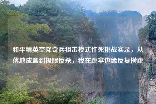 和平精英空降奇兵狙击模式作死挑战实录，从落地成盒到极限反杀，我在跳伞边缘反复横跳