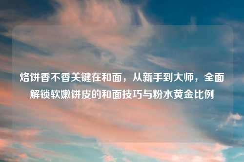 烙饼香不香关键在和面，从新手到大师，全面解锁软嫩饼皮的和面技巧与粉水黄金比例