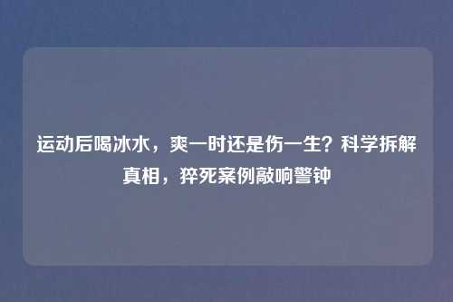 运动后喝冰水，爽一时还是伤一生？科学拆解真相，猝死案例敲响警钟