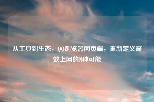 从工具到生态，     浏览器网页端，重新定义高效上网的N种可能