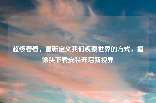 超级看看，重新定义我们观察世界的方式，摄像头下载安装开启新视界