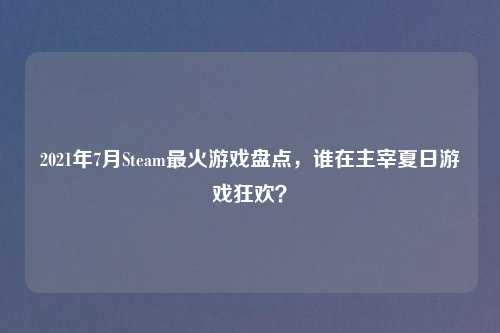 2021年7月Steam最火游戏盘点，谁在主宰夏日游戏狂欢？