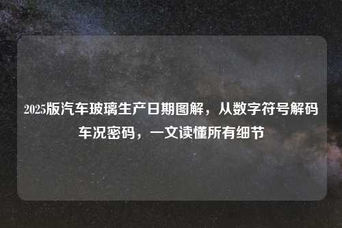 2025版汽车玻璃生产日期图解，从数字符号解码车况密码，一文读懂所有细节