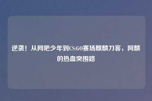 逆袭！从网吧少年到CS:GO赛场麒麟刀客，阿麟的热血突围路