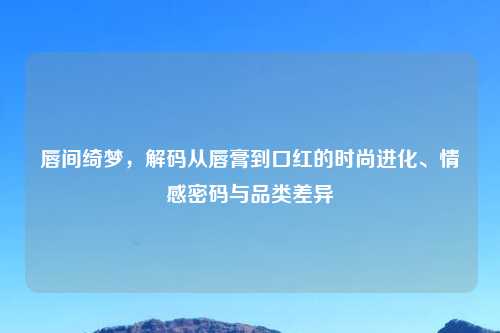 唇间绮梦，解码从唇膏到口红的时尚进化、情感密码与品类差异