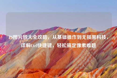 PS图片放大全攻略，从基础操作到无损黑科技，详解Ctrl快捷键，轻松搞定像素难题