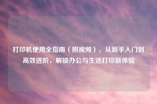 打印机使用全指南（附视频），从新手入门到高效进阶，解锁办公与生活打印新体验