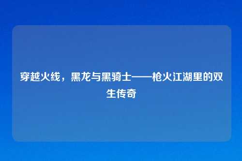 穿越火线，黑龙与黑骑士——枪火江湖里的双生传奇