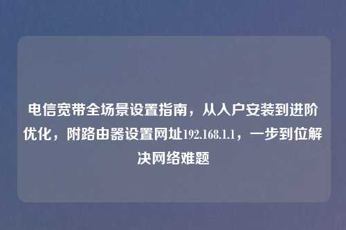 电信宽带全场景设置指南，从入户安装到进阶优化，附路由器设置网址192.168.1.1，一步到位解决     难题