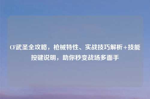 CF武圣全攻略，枪械特性、实战技巧解析+技能按键说明，助你秒变战场多面手