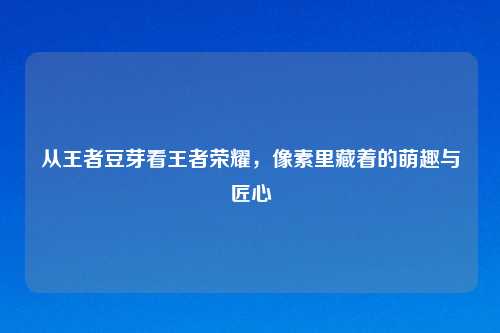 从王者豆芽看王者荣耀，像素里藏着的萌趣与匠心