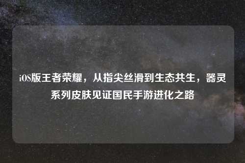 iOS版王者荣耀，从指尖丝滑到生态共生，器灵系列皮肤见证国民手游进化之路