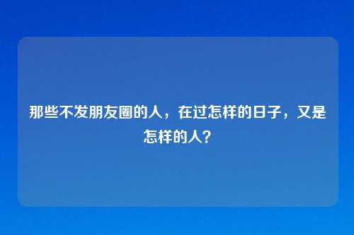 那些不发朋友圈的人，在过怎样的日子，又是怎样的人？