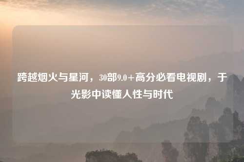 跨越烟火与星河，30部9.0+高分必看电视剧，于光影中读懂人性与时代