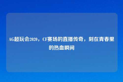 AG超玩会2020，CF赛场的直播传奇，刻在青春里的热血瞬间
