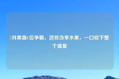 7月果盘C位争霸，这些当季水果，一口咬下整个盛夏