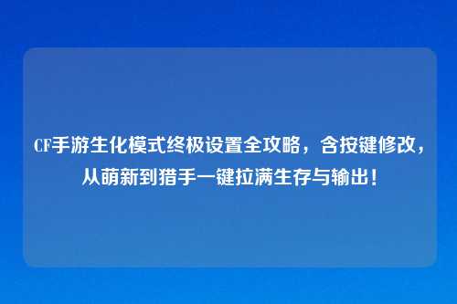 CF手游生化模式终极设置全攻略，含按键修改，从萌新到猎手一键拉满生存与输出！
