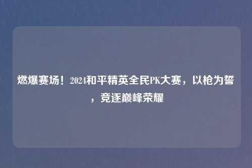 燃爆赛场！2024和平精英全民PK大赛，以枪为誓，竞逐巅峰荣耀