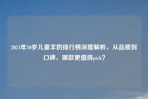 2024年10岁儿童羊奶排行榜深度解析，从品质到口碑，哪款更值得pick？