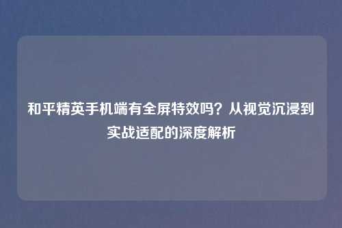 和平精英手机端有全屏特效吗？从视觉沉浸到实战适配的深度解析
