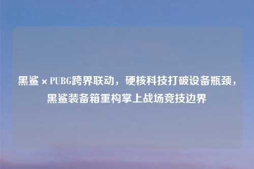 黑鲨×PUBG跨界联动，硬核科技打破设备瓶颈，黑鲨装备箱重构掌上战场竞技边界