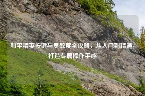 和平精英按键与灵敏度全攻略，从入门到精通，打造专属操作手感